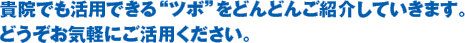 貴院でも活用できる“ツボ”をどんどんご紹介していきます。どうぞお気軽にご活用ください。