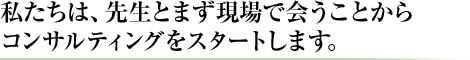 私たちは、先生とまず現場で会うことからコンサルティングをスタートします。